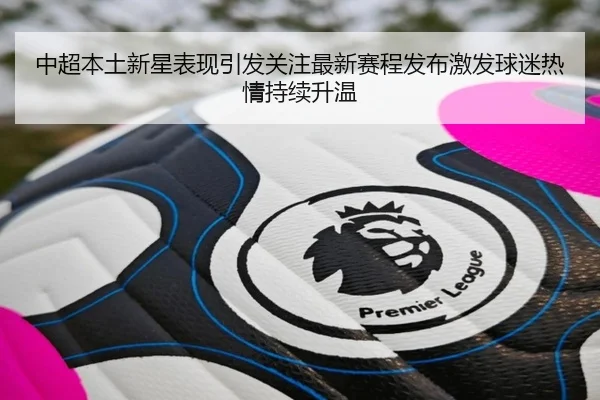 中超本土新星表现引发关注最新赛程发布激发球迷热情持续升温